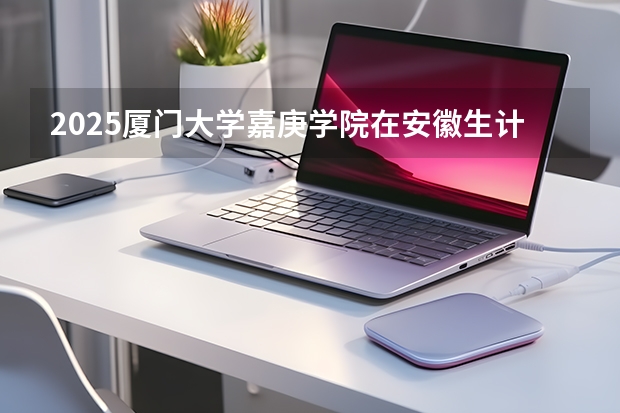 2025厦门大学嘉庚学院在安徽生计划 大概招多少人