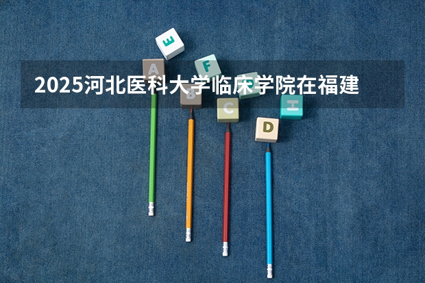 2025河北医科大学临床学院在福建招生计划 大概招多少人