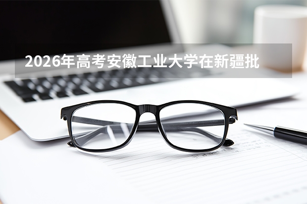 2026年高考安徽工业大学在新疆批次选科要求预测