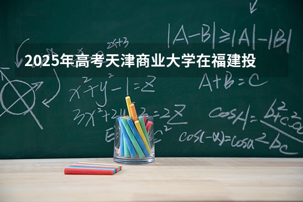 2025年高考天津商业大学在福建投档分数线介绍