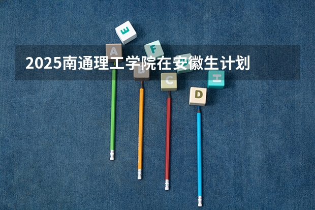 2025南通理工学院在安徽生计划 大概招多少人