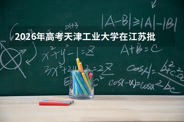 2026年高考天津工业大学在江苏批次选科要求预测