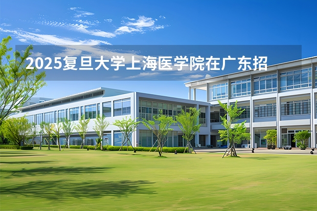 2025复旦大学上海医学院在广东招生计划与2024年对比