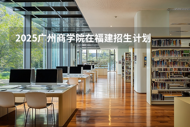 2025广州商学院在福建招生计划 大概招多少人