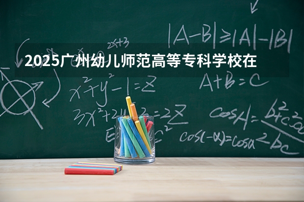 2025广州幼儿师范高等专科学校在福建招生计划 大概招多少人