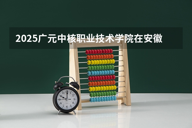 2025广元中核职业技术学院在安徽生计划 大概招多少人