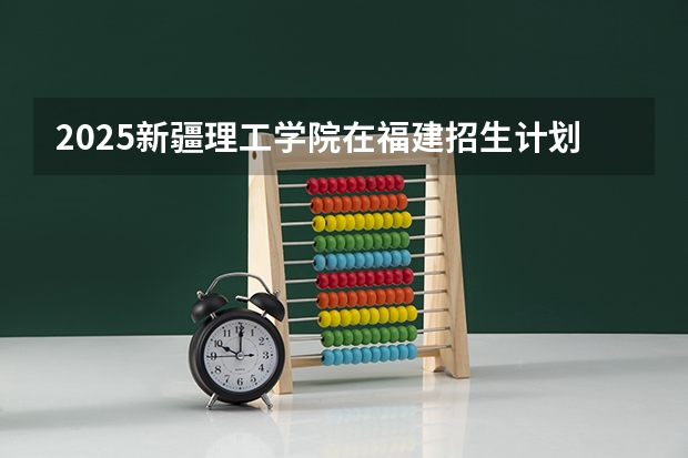 2025新疆理工学院在福建招生计划 大概招多少人