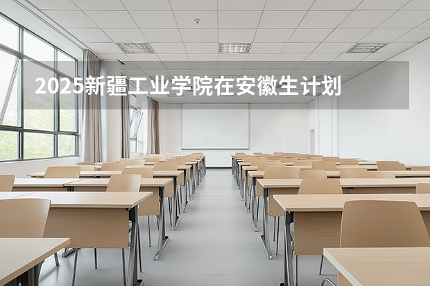 2025新疆工业学院在安徽生计划 大概招多少人