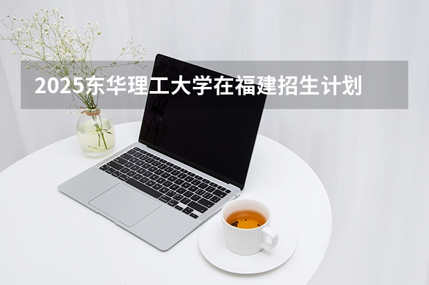 2025东华理工大学在福建招生计划 大概招多少人（2026参考）