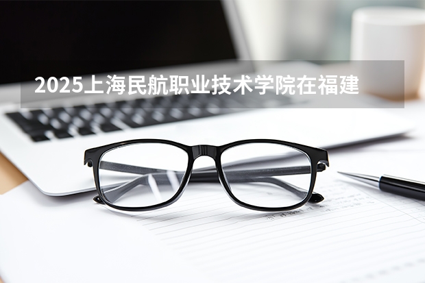 2025上海民航职业技术学院在福建招生计划 大概招多少人（2026参考）
