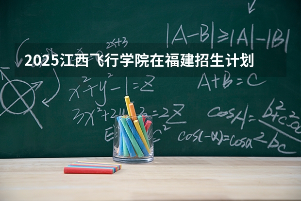 2025江西飞行学院在福建招生计划 大概招多少人（2026参考）
