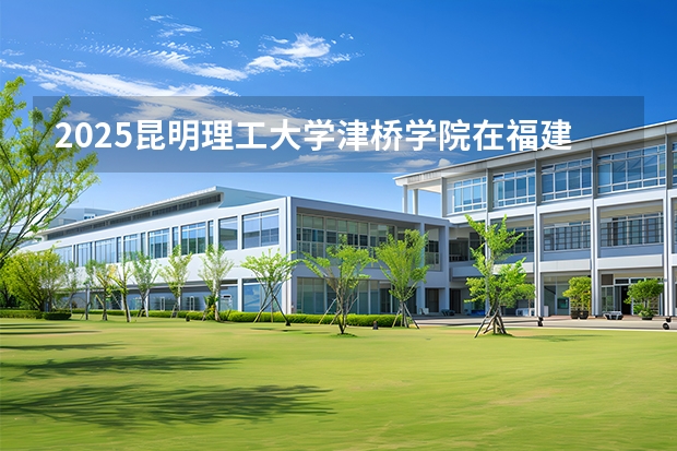 2025昆明理工大学津桥学院在福建招生计划 大概招多少人（2026参考）