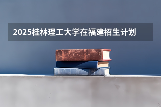 2025桂林理工大学在福建招生计划 大概招多少人（2026参考）