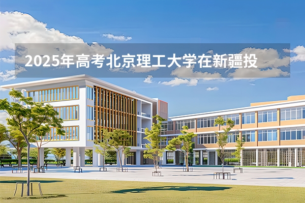 2025年高考北京理工大学在新疆投档分数线介绍