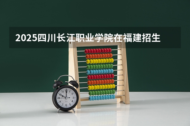 2025四川长江职业学院在福建招生计划 大概招多少人（2026参考）