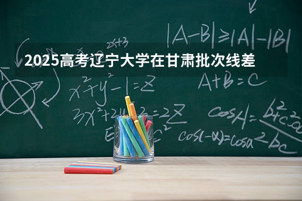 2025高考辽宁大学在甘肃批次线差（2026参考）