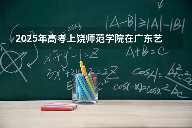 2025年高考上饶师范学院在广东艺术类投档分数线是多少