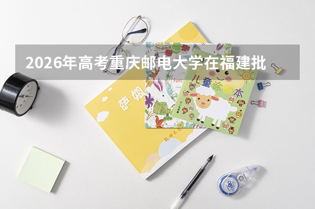 2026年高考重庆邮电大学在福建批次选科要求预测