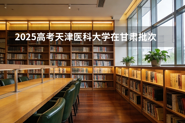 2025高考天津医科大学在甘肃批次线差（2026参考）
