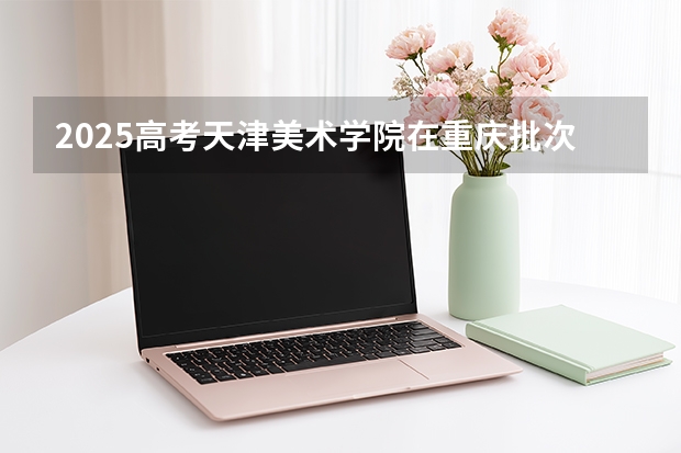 2025高考天津美术学院在重庆批次线差（2026参考）