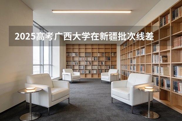 2025高考广西大学在新疆批次线差（2026参考）