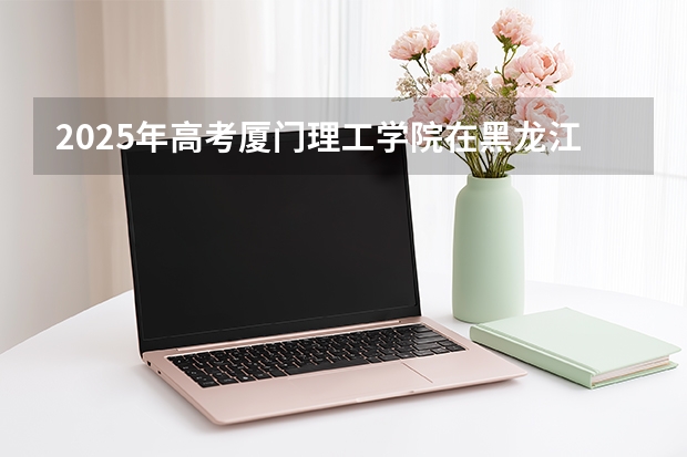 2025年高考厦门理工学院在黑龙江艺术类投档分数线是多少（2026参考）