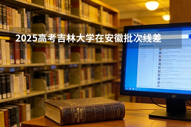 2025高考吉林大学在安徽批次线差（2026参考）