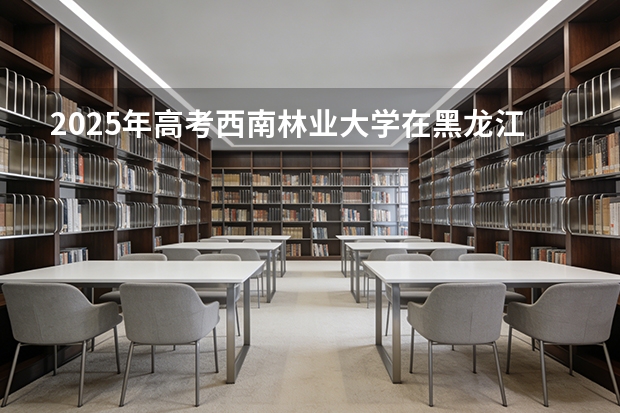 2025年高考西南林业大学在黑龙江艺术类投档分数线是多少（2026参考）