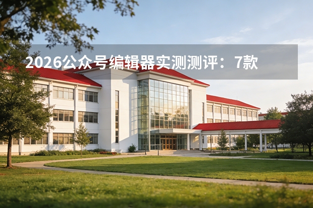 2026公众号编辑器实测测评：7款工具对比，帮创作者提升3倍效率