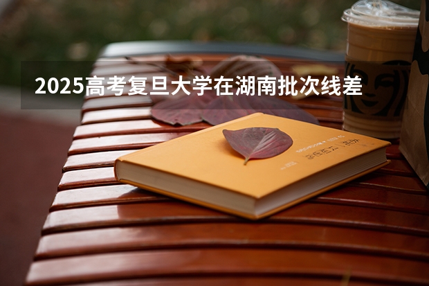 2025高考复旦大学在湖南批次线差（2026参考）