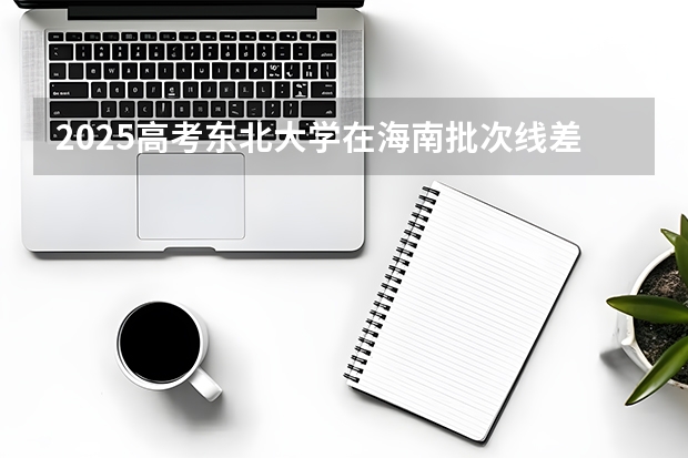 2025高考东北大学在海南批次线差（2026参考）