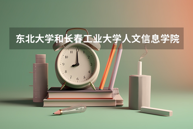 东北大学和长春工业大学人文信息学院哪个好 学校历年录取分数线对比