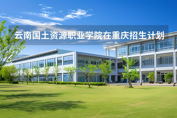 云南国土资源职业学院在重庆招生计划多少人（2026参考）