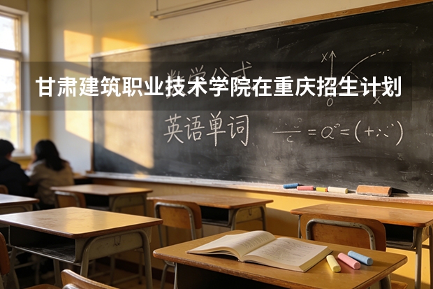 甘肃建筑职业技术学院在重庆招生计划多少人（2026参考）