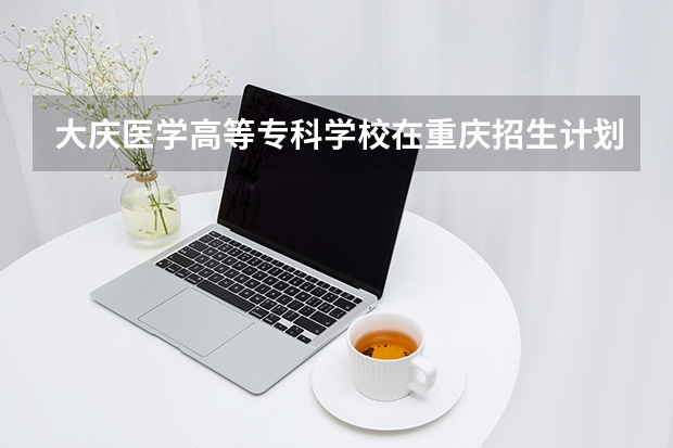 大庆医学高等专科学校在重庆招生计划多少人（2026参考）