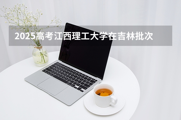 2025高考江西理工大学在吉林批次线差（2026参考）