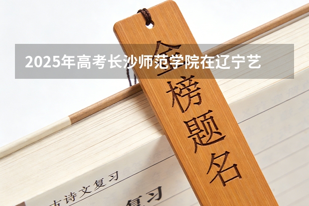 2025年高考长沙师范学院在辽宁艺术类投档分数线是多少（2026参考）