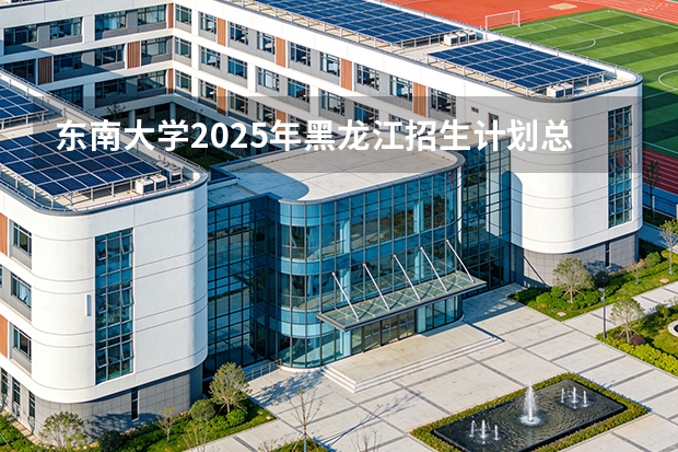 东南大学2025年黑龙江招生计划总览（2026高考志愿参考）