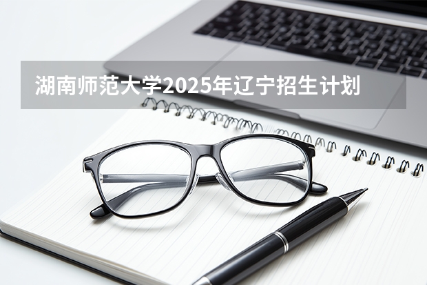 湖南师范大学2025年辽宁招生计划总览（2026高考志愿参考）