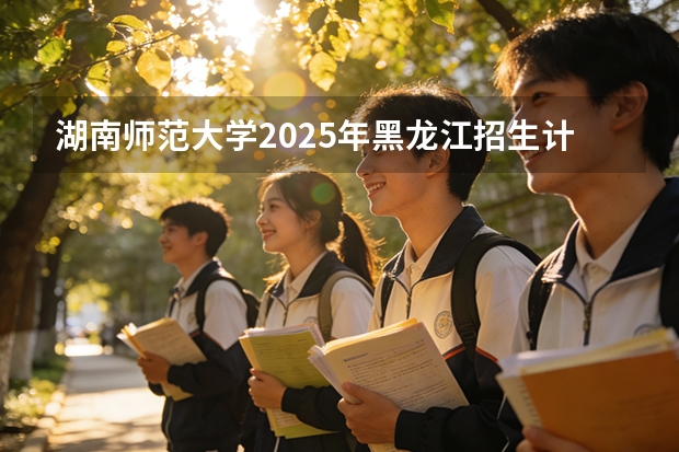 湖南师范大学2025年黑龙江招生计划总览（2026高考志愿参考）