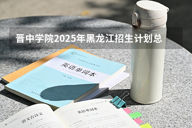 晋中学院2025年黑龙江招生计划总览（2026高考志愿参考）
