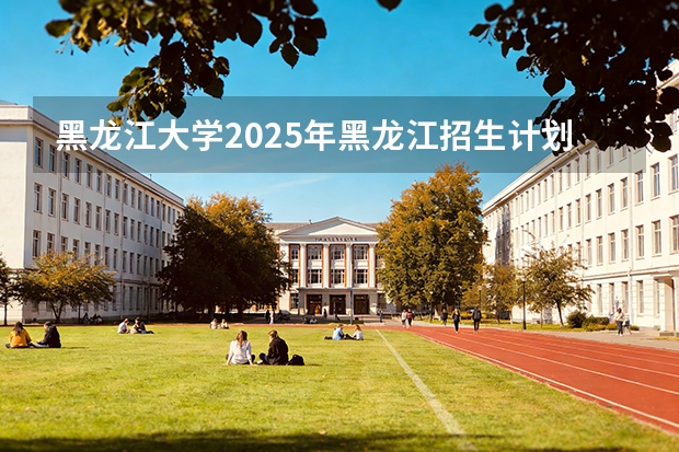 黑龙江大学2025年黑龙江招生计划总览（2026高考志愿参考）