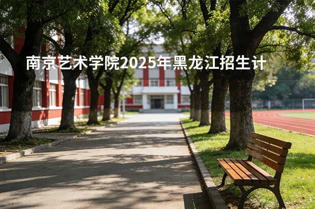 南京艺术学院2025年黑龙江招生计划总览（2026高考志愿参考）