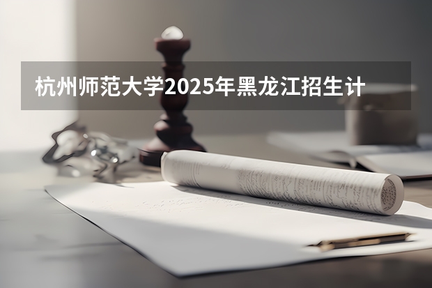 杭州师范大学2025年黑龙江招生计划总览（2026高考志愿参考）