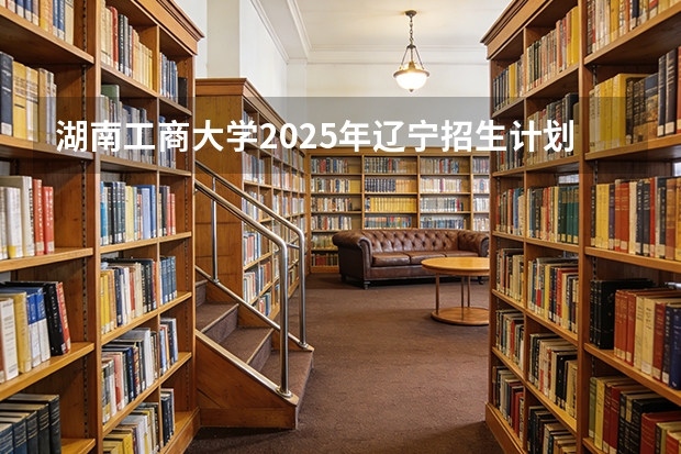 湖南工商大学2025年辽宁招生计划总览（2026高考志愿参考）