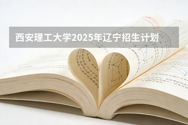 西安理工大学2025年辽宁招生计划总览（2026高考志愿参考）