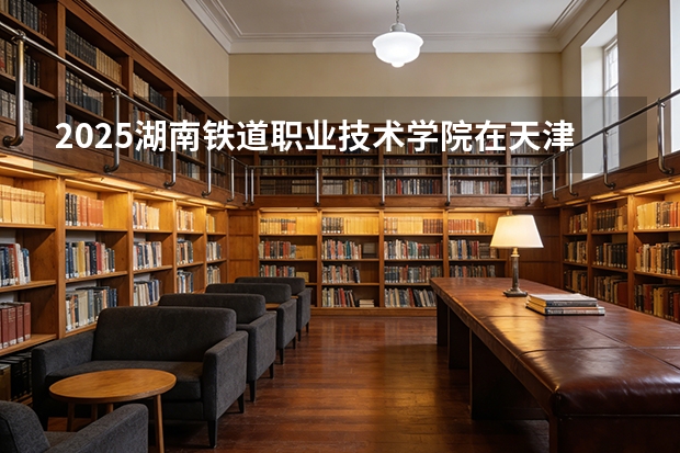 2025湖南铁道职业技术学院在天津招生人数汇总（2026参考）