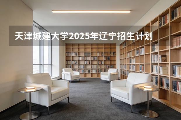 天津城建大学2025年辽宁招生计划总览（2026高考志愿参考）