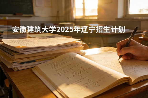 安徽建筑大学2025年辽宁招生计划总览（2026高考志愿参考）