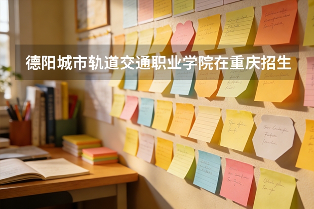 德阳城市轨道交通职业学院在重庆招生计划多少人（2026参考）